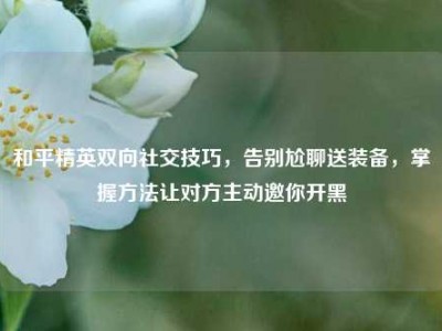 和平精英双向社交技巧，告别尬聊送装备，掌握方法让对方主动邀你开黑