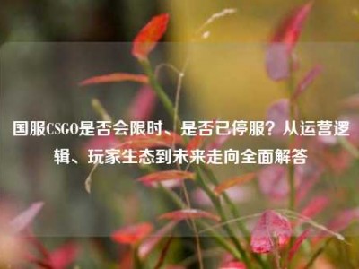 国服CSGO是否会限时、是否已停服？从运营逻辑、玩家生态到未来走向全面解答