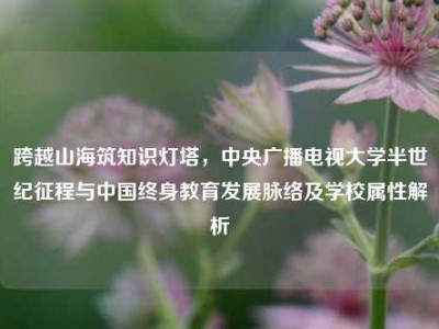 跨越山海筑知识灯塔，中央广播电视大学半世纪征程与中国终身教育发展脉络及学校属性解析