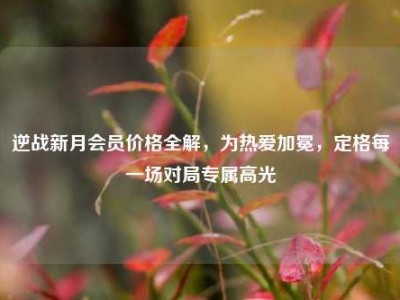 逆战新月会员价格全解，为热爱加冕，定格每一场对局专属高光