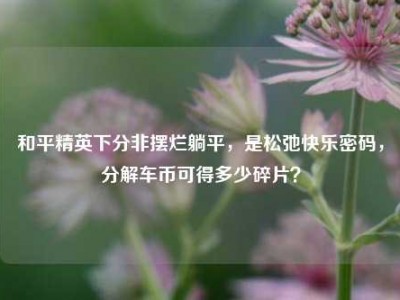 和平精英下分非摆烂躺平，是松弛快乐密码，分解车币可得多少碎片？