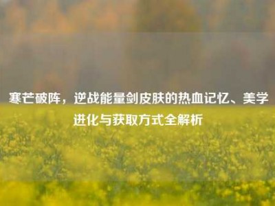 寒芒破阵，逆战能量剑皮肤的热血记忆、美学进化与获取方式全解析