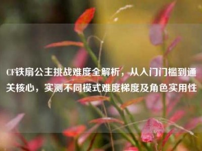 CF铁扇公主挑战难度全解析，从入门门槛到通关核心，实测不同模式难度梯度及角色实用性