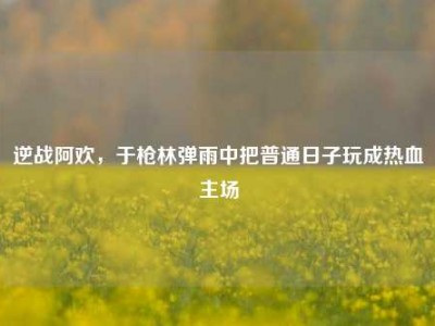 逆战阿欢，于枪林弹雨中把普通日子玩成热血主场