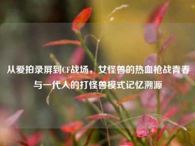 从爱拍录屏到CF战场，女怪兽的热血枪战青春与一代人的打怪兽模式记忆溯源
