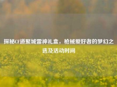 探秘CF道聚城雷神礼盒，枪械爱好者的梦幻之选及活动时间