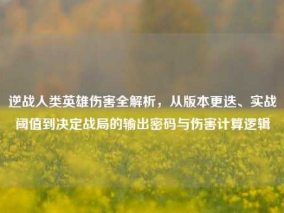 逆战人类英雄伤害全解析，从版本更迭、实战阈值到决定战局的输出密码与伤害计算逻辑
