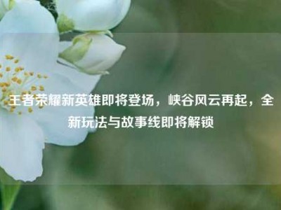 王者荣耀新英雄即将登场，峡谷风云再起，全新玩法与故事线即将解锁