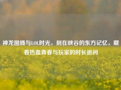 神龙图腾与LOL时光，刻在峡谷的东方记忆，藏着热血青春与玩家的时长追问