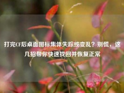打完CF后桌面图标集体失踪或变乱？别慌，这几招帮你快速找回并恢复正常