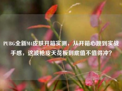PUBG全新M4皮肤开箱实测，从开箱心跳到实战手感，这波枪皮天花板到底值不值得冲？