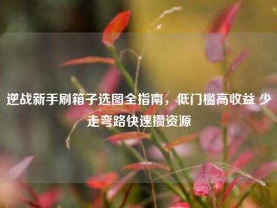 逆战新手刷箱子选图全指南，低门槛高收益 少走弯路快速攒资源