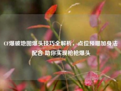 CF爆破地图爆头技巧全解析，点位预瞄加身法配合 助你实现枪枪爆头