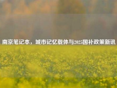 南京笔记本，城市记忆载体与2025国补政策新讯