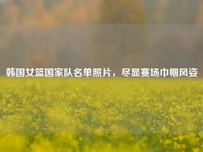 韩国女篮国家队名单照片，尽显赛场巾帼风姿