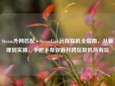 Steam外网匹配+SteamLink远程联机全指南，从原理到实操，手把手帮你避开跨区联机所有坑
