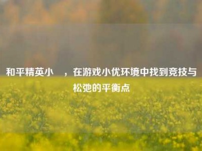 和平精英小瑤，在游戏小优环境中找到竞技与松弛的平衡点