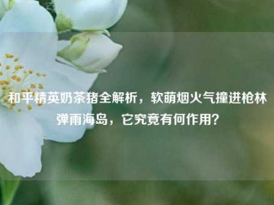 和平精英奶茶猪全解析，软萌烟火气撞进枪林弹雨海岛，它究竟有何作用？