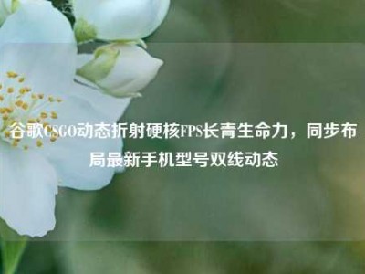 谷歌CSGO动态折射硬核FPS长青生命力，同步布局最新手机型号双线动态