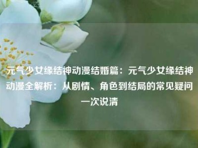 元气少女缘结神动漫结婚篇：元气少女缘结神动漫全解析：从剧情、角色到结局的常见疑问一次说清