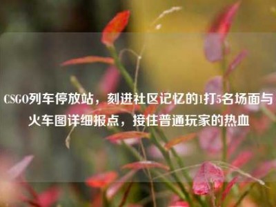 CSGO列车停放站，刻进社区记忆的1打5名场面与火车图详细报点，接住普通玩家的热血