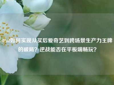 iPad如何实现从买后爱奇艺到跨场景生产力王牌的破局？逆战能否在平板端畅玩？
