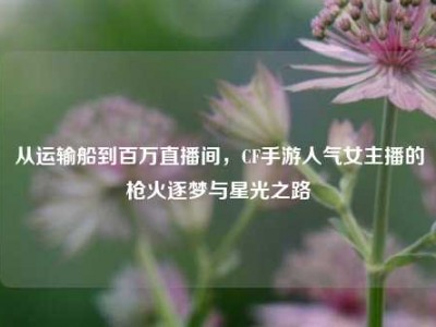 从运输船到百万直播间，CF手游人气女主播的枪火逐梦与星光之路