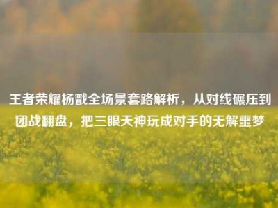王者荣耀杨戬全场景套路解析，从对线碾压到团战翻盘，把三眼天神玩成对手的无解噩梦
