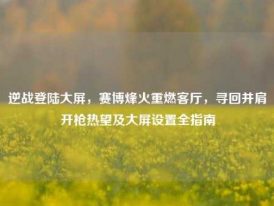 逆战登陆大屏，赛博烽火重燃客厅，寻回并肩开枪热望及大屏设置全指南