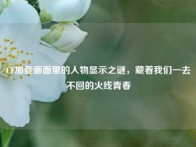 CF加载画面里的人物显示之谜，藏着我们一去不回的火线青春