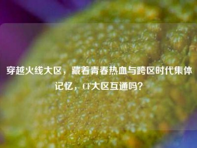 穿越火线大区，藏着青春热血与跨区时代集体记忆，CF大区互通吗？