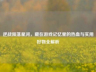 逆战陨落星河，藏在游戏记忆里的热血与实用好物全解析