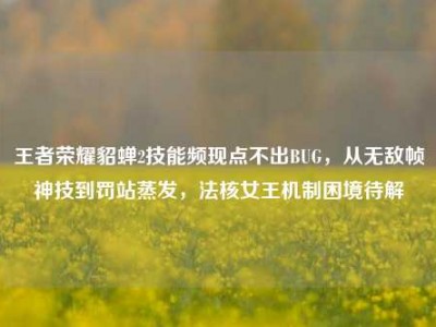王者荣耀貂蝉2技能频现点不出BUG，从无敌帧神技到罚站蒸发，法核女王机制困境待解
