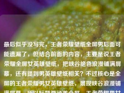 最后似乎没写完，王者荣耀壁纸全屏男后面可能遗漏了，但结合前面的内容，主要是说王者荣耀全屏女英雄壁纸，把峡谷绝色浪漫铺满屏幕，还有提到男英雄壁纸相关？不过核心是全屏的王者荣耀男女英雄壁纸，展现峡谷浪漫铺满屏幕。所以标题要涵盖全屏、王者荣耀男女英雄壁纸、峡谷浪漫铺满屏幕这些点，要简洁吸引人。比如王者荣耀全屏男女英雄壁纸，将峡谷绝色浪漫铺满你的屏幕？不对，再看看，用户前面是女英雄，后面是全屏男，应该是男女都有？不对，再理，原内容是王者荣耀全屏女英雄壁纸，把峡谷里的绝色浪漫，铺满你的屏幕王者荣耀壁纸全屏