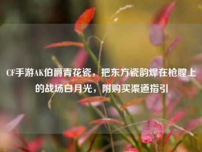 CF手游AK伯爵青花瓷，把东方瓷韵焊在枪膛上的战场白月光，附购买渠道指引