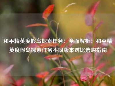 和平精英度假岛探索任务：全面解析：和平精英度假岛探索任务不同版本对比选购指南