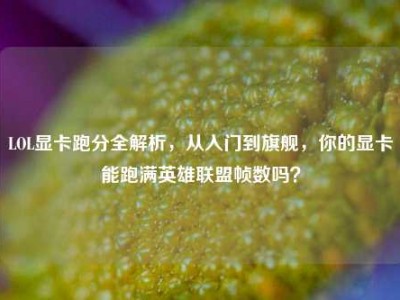 LOL显卡跑分全解析，从入门到旗舰，你的显卡能跑满英雄联盟帧数吗？