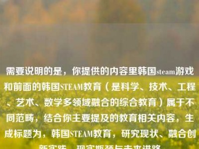 需要说明的是，你提供的内容里韩国steam游戏和前面的韩国STEAM教育（是科学、技术、工程、艺术、数学多领域融合的综合教育）属于不同范畴，结合你主要提及的教育相关内容，生成标题为，韩国STEAM教育，研究现状、融合创新实践、现实瓶颈与未来进路