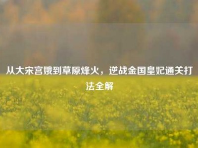 从大宋宫娥到草原烽火，逆战金国皇妃通关打法全解