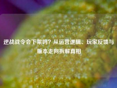 逆战战令会下架吗？从运营逻辑、玩家反馈与版本走向拆解真相