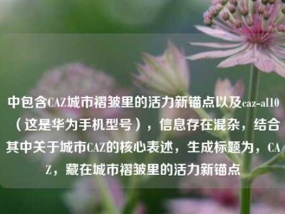 中包含CAZ城市褶皱里的活力新锚点以及caz-al10（这是华为手机型号），信息存在混杂，结合其中关于城市CAZ的核心表述，生成标题为，CAZ，藏在城市褶皱里的活力新锚点