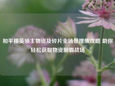 和平精英领主物资及碎片全场景搜集攻略 助你轻松获取物资制霸战场