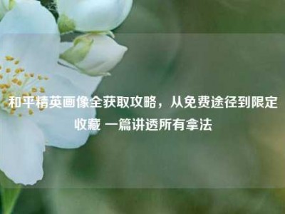 和平精英画像全获取攻略，从免费途径到限定收藏 一篇讲透所有拿法