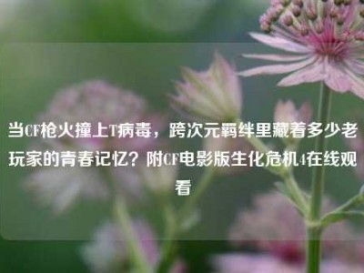 当CF枪火撞上T病毒，跨次元羁绊里藏着多少老玩家的青春记忆？附CF电影版生化危机4在线观看