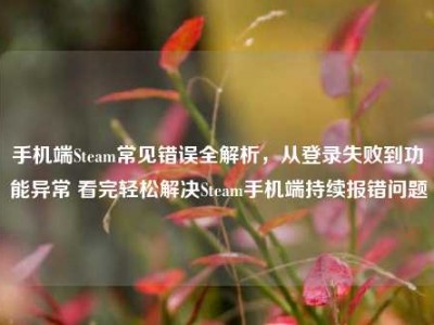 手机端Steam常见错误全解析，从登录失败到功能异常 看完轻松解决Steam手机端持续报错问题