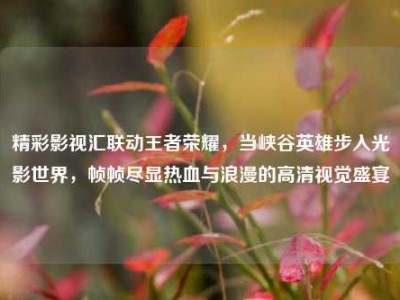 精彩影视汇联动王者荣耀，当峡谷英雄步入光影世界，帧帧尽显热血与浪漫的高清视觉盛宴