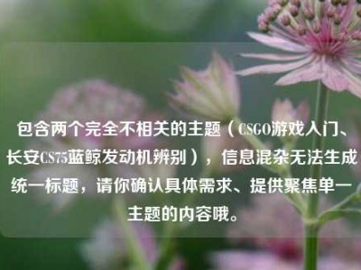 包含两个完全不相关的主题（CSGO游戏入门、长安CS75蓝鲸发动机辨别），信息混杂无法生成统一标题，请你确认具体需求、提供聚焦单一主题的内容哦。