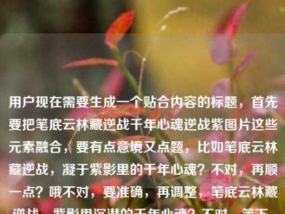用户现在需要生成一个贴合内容的标题，首先要把笔底云林藏逆战千年心魂逆战紫图片这些元素融合，要有点意境又点题，比如笔底云林藏逆战，凝于紫影里的千年心魂？不对，再顺一点？哦不对，要准确，再调整，笔底云林藏逆战，紫影里沉潜的千年心魂？不对，等下，用户提到逆战紫图片，还有千年心魂，还有那句笔底云林藏逆战，再打磨下，哦，笔底云林藏逆战，紫帧里镌刻的千年心魂？不对，紫图片，哦，或者更贴合，笔底云林藏逆战，紫影图卷里的千年心魂？对，这个？等下再顺，有没有更贴合的？哦不对，要把元素都带上，笔底云林的逆战意象，逆