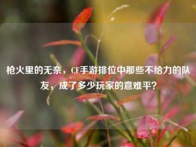 枪火里的无奈，CF手游排位中那些不给力的队友，成了多少玩家的意难平？