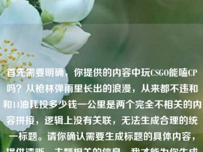 首先需要明确，你提供的内容中玩CSGO能嗑CP吗？从枪林弹雨里长出的浪漫，从来都不违和和14油耗投多少钱一公里是两个完全不相关的内容拼接，逻辑上没有关联，无法生成合理的统一标题。请你确认需要生成标题的具体内容，提供清晰、主题相关的信息，我才能为你生成合适的标题。